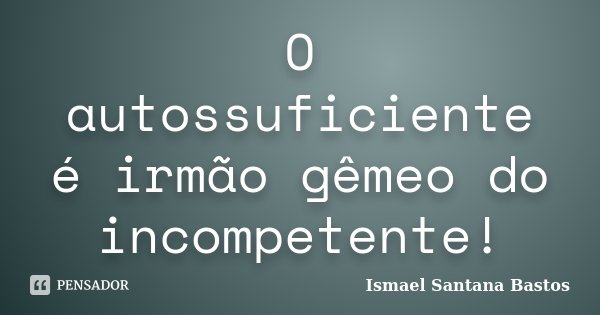 O autossuficiente é irmão gêmeo do incompetente!... Frase de Ismael Santana Bastos.