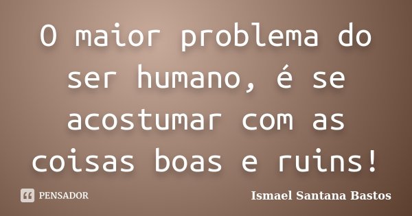 O maior problema do ser humano, é se acostumar com as coisas boas e ruins!... Frase de Ismael Santana Bastos.