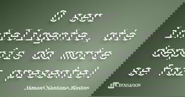 O ser inteligente, até depois da morte se faz presente!... Frase de Ismael Santana Bastos.