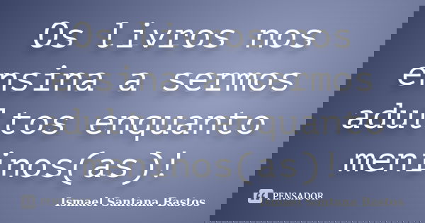 Os livros nos ensina a sermos adultos enquanto meninos(as)!... Frase de Ismael Santana Bastos.