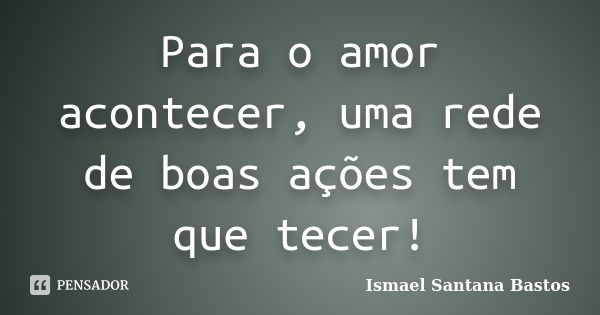 Para o amor acontecer, uma rede de boas ações tem que tecer!... Frase de Ismael Santana Bastos.