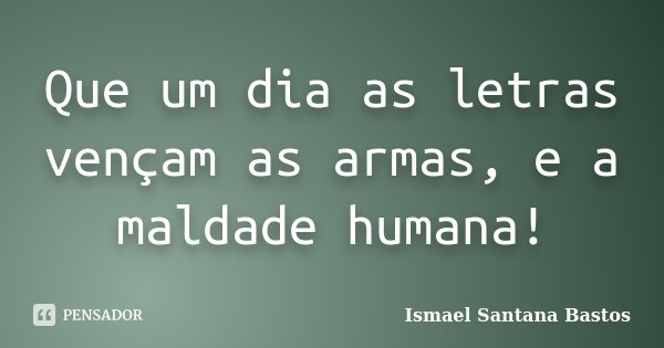 Que um dia as letras vençam as armas, e a maldade humana!... Frase de Ismael Santana Bastos.