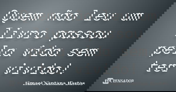 Quem não leu um livro passou pela vida sem ter vivido!... Frase de Ismael Santana Bastos.