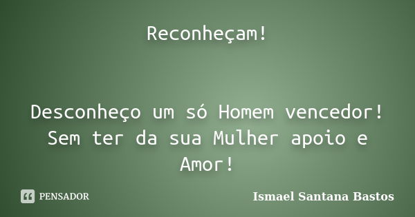 Reconheçam! Desconheço um só Homem vencedor! Sem ter da sua Mulher apoio e Amor!... Frase de Ismael Santana Bastos.