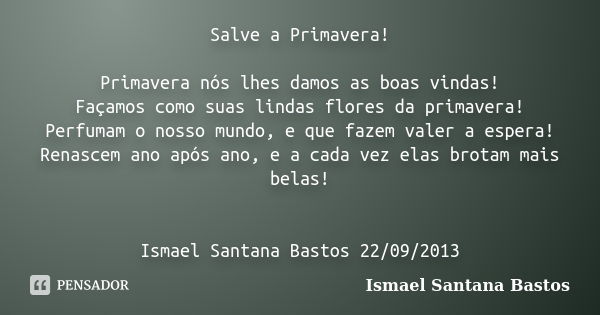 Salve a Primavera! Primavera nós lhes damos as boas vindas! Façamos como suas lindas flores da primavera! Perfumam o nosso mundo, e que fazem valer a espera! Re... Frase de Ismael Santana Bastos.