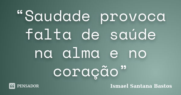 “Saudade provoca falta de saúde na alma e no coração”... Frase de Ismael Santana Bastos.