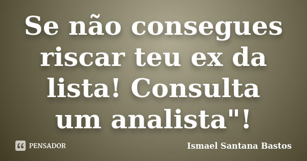 Se não consegues riscar teu ex da lista! Consulta um analista"!... Frase de Ismael Santana Bastos.