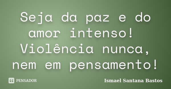 Seja da paz e do amor intenso! Violência nunca, nem em pensamento!... Frase de Ismael Santana Bastos.