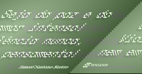 Seja da paz e do amor intenso! Violência nunca, nem em pensamento!... Frase de Ismael Santana Bastos.