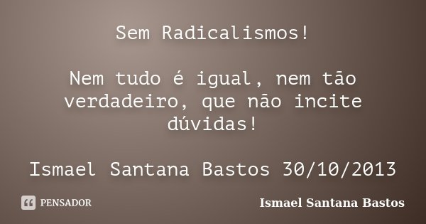 Sem Radicalismos! Nem tudo é igual, nem tão verdadeiro, que não incite dúvidas! Ismael Santana Bastos 30/10/2013... Frase de Ismael Santana Bastos.