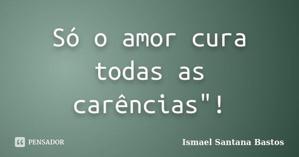Só o amor cura todas as carências"!... Frase de Ismael Santana Bastos.