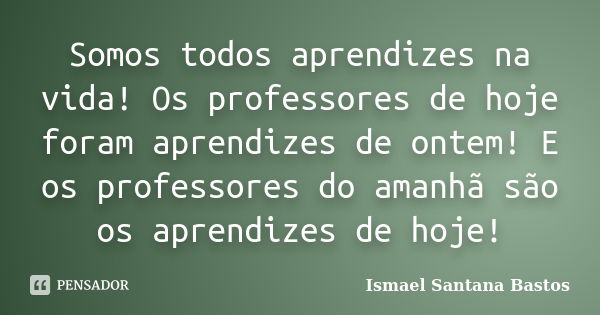 Somos todos aprendizes na vida! Os professores de hoje foram aprendizes de ontem! E os professores do amanhã são os aprendizes de hoje!... Frase de Ismael Santana Bastos.