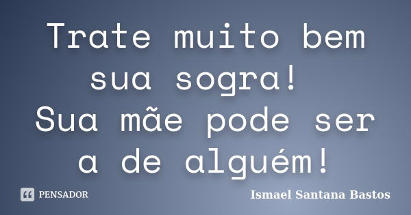 Trate muito bem sua sogra! Sua mãe pode ser a de alguém!... Frase de Ismael Santana Bastos.