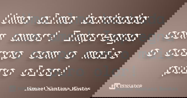 Uma alma banhada com amor! Impregna o corpo com o mais puro olor!... Frase de Ismael Santana Bastos.
