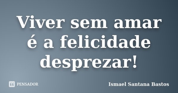 Viver sem amar é a felicidade desprezar!... Frase de Ismael Santana Bastos.