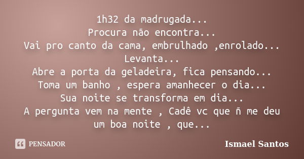 1h32 da madrugada... Procura não encontra... Vai pro canto da cama, embrulhado ,enrolado... Levanta... Abre a porta da geladeira, fica pensando... Toma um banho... Frase de Ismael Santos.