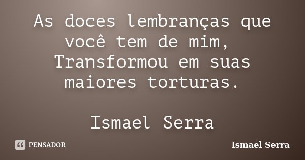 As doces lembranças que você tem de mim, Transformou em suas maiores torturas. Ismael Serra... Frase de Ismael Serra.