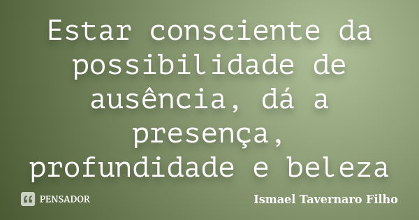 Estar consciente da possibilidade de ausência, dá a presença, profundidade e beleza... Frase de Ismael Tavernaro Filho.