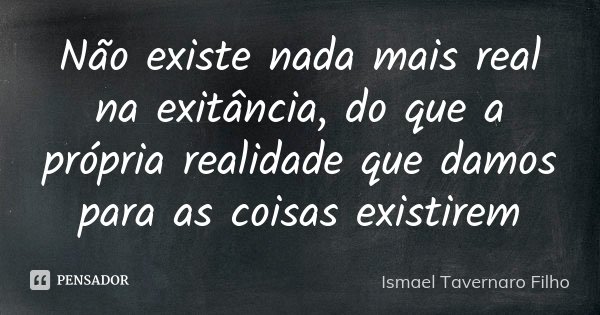 Não existe nada mais real na exitância, do que a própria realidade que damos para as coisas existirem... Frase de Ismael Tavernaro Filho.