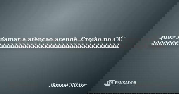quer chamar a atençao acende 2 rojao no CÚ kkkkkkkkkkkkkkkkkkkkkkkkkkkkkkkkkkkkkk... Frase de Ismael Victor.