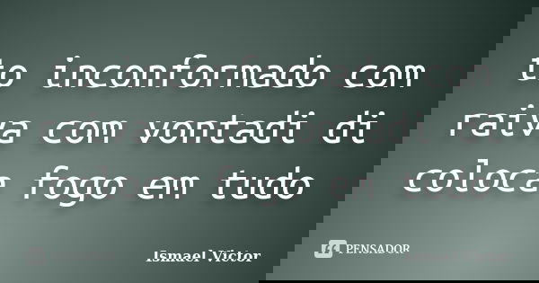 to inconformado com raiva com vontadi di coloca fogo em tudo... Frase de Ismael Victor.