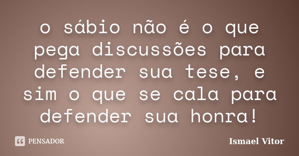 o sábio não é o que pega discussões para defender sua tese, e sim o que se cala para defender sua honra!... Frase de Ismael Vitor.