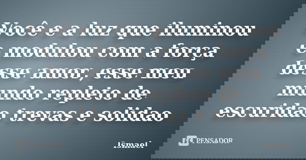 Você e a luz que iluminou e modulou com a força desse amor, esse meu mundo repleto de escuridao trevas e solidao... Frase de Ismael.