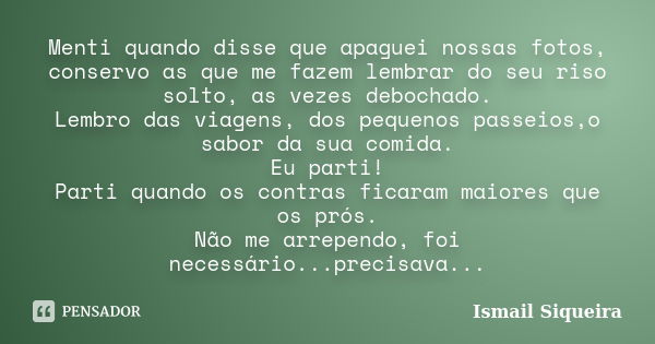 Menti quando disse que apaguei nossas fotos, conservo as que me fazem lembrar do seu riso solto, as vezes debochado. Lembro das viagens, dos pequenos passeios,o... Frase de Ismail Siqueira.