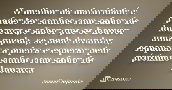O melhor da maturidade é poder ter sonhos com sabor de loucura,e saber que se houver uma queda, se pode levantar, espanar a poeira e esperar pelo próximo sonho ... Frase de Ismail Siqueira.