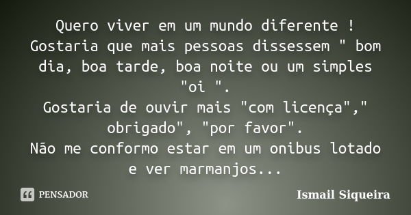 Quero viver em um mundo diferente ! Gostaria que mais pessoas dissessem " bom dia, boa tarde, boa noite ou um simples "oi ". Gostaria de ouvir ma... Frase de Ismail Siqueira.