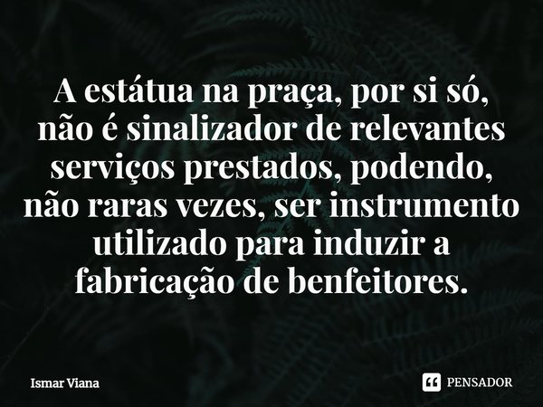 ⁠A estátua na praça, por si só, não é sinalizador de relevantes serviços prestados, podendo, não raras vezes, ser instrumento utilizado para induzir a fabricaçã... Frase de Ismar Viana.
