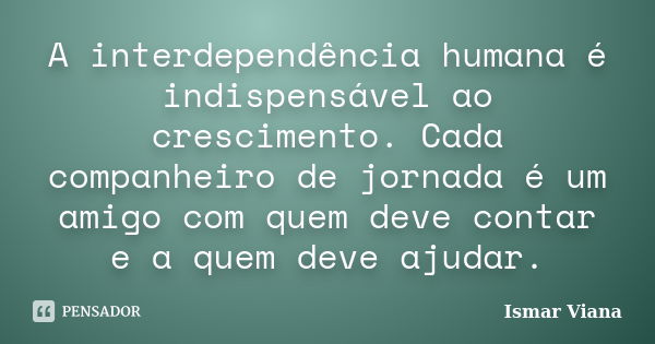 A interdependência humana é indispensável ao crescimento. Cada companheiro de jornada é um amigo com quem deve contar e a quem deve ajudar.... Frase de Ismar Viana.