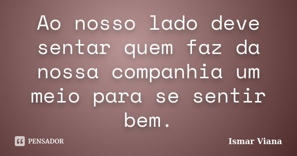 Ao nosso lado deve sentar quem faz da nossa companhia um meio para se sentir bem.... Frase de Ismar Viana.