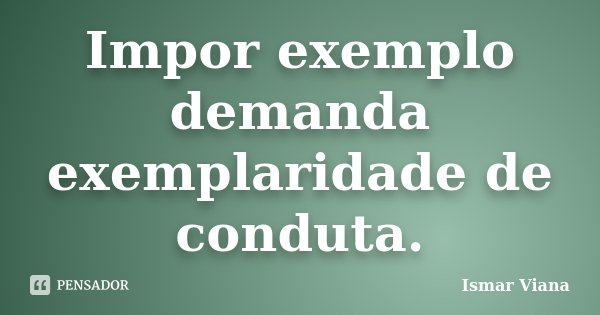 Impor exemplo demanda exemplaridade de conduta.... Frase de Ismar Viana.
