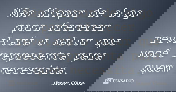 Não dispor de algo para oferecer revelará o valor que você representa para quem necessita.... Frase de Ismar Viana.