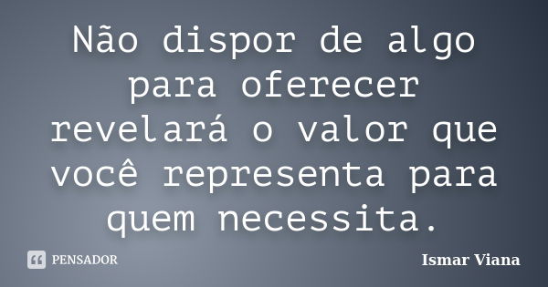 Não dispor de algo para oferecer revelará o valor que você representa para quem necessita.... Frase de Ismar Viana.