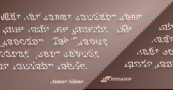 Não há como cuidar bem do que não se gosta. Se não gostar "de" povo, não estará, por óbvio, apto para cuidar dele.... Frase de Ismar Viana.