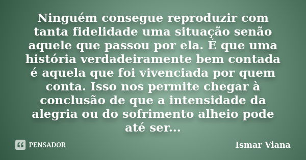 Ninguém consegue reproduzir com tanta fidelidade uma situação senão aquele que passou por ela. É que uma história verdadeiramente bem contada é aquela que foi v... Frase de Ismar Viana.