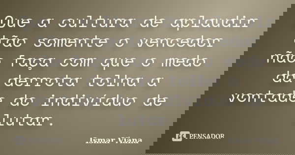 Que a cultura de aplaudir tão somente o vencedor não faça com que o medo da derrota tolha a vontade do indivíduo de lutar.... Frase de Ismar Viana.