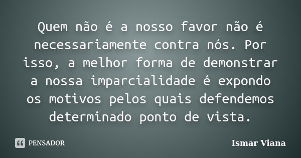 Quem não é a nosso favor não é necessariamente contra nós. Por isso, a melhor forma de demonstrar a nossa imparcialidade é expondo os motivos pelos quais defend... Frase de Ismar Viana.