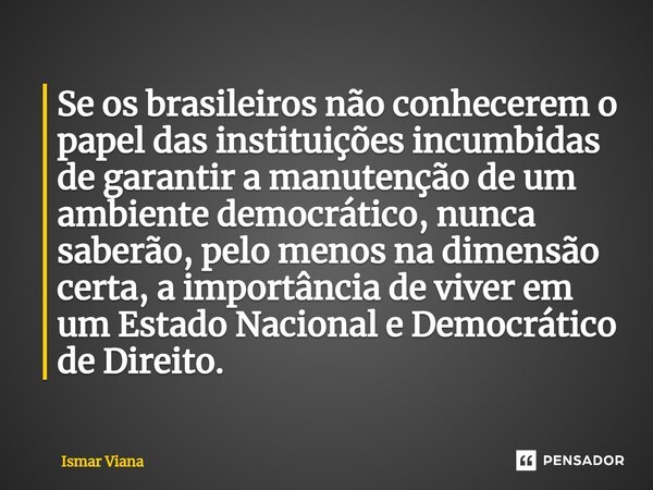 ⁠Se os brasileiros não conhecerem o papel das instituições incumbidas de garantir a manutenção de um ambiente democrático, nunca saberão, pelo menos na dimensão... Frase de Ismar Viana.