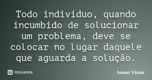Todo individuo, quando incumbido de solucionar um problema, deve se colocar no lugar daquele que aguarda a solução.... Frase de Ismar Viana.