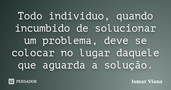 Todo individuo, quando incumbido de solucionar um problema, deve se colocar no lugar daquele que aguarda a solução.... Frase de Ismar Viana.