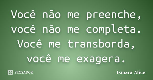 Você não me preenche, você não me completa. Você me transborda, você me exagera.... Frase de Ismara Alice.