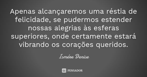 Apenas alcançaremos uma réstia de felicidade, se pudermos estender nossas alegrias às esferas superiores, onde certamente estará vibrando os corações queridos.... Frase de Ismére Denise.