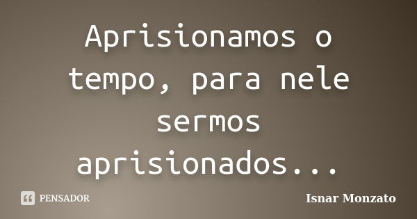 Aprisionamos o tempo, para nele sermos aprisionados...... Frase de Isnar Monzato.