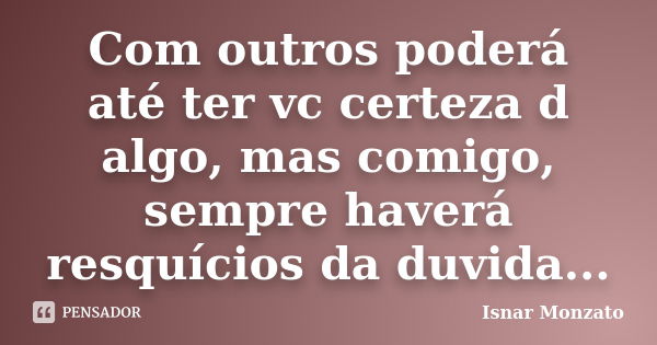 Com outros poderá até ter vc certeza d algo, mas comigo, sempre haverá resquícios da duvida...... Frase de Isnar Monzato.