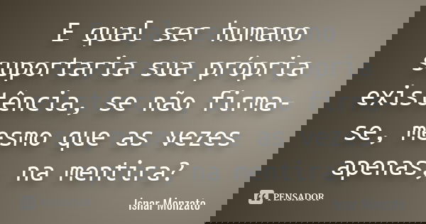 E qual ser humano suportaria sua própria existência, se não firma-se, mesmo que as vezes apenas, na mentira?... Frase de Isnar Monzato.