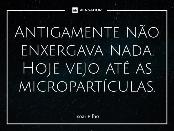 ⁠Antigamente não enxergava nada. Hoje vejo até as micropartículas.... Frase de Isoar Filho.