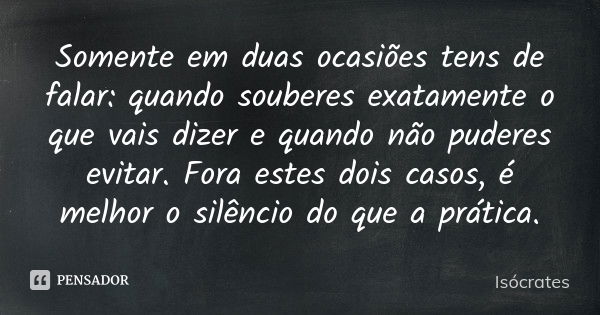 Somente em duas ocasiões tens de falar: quando souberes exatamente o que vais dizer e quando não puderes evitar. Fora estes dois casos, é melhor o silêncio do q... Frase de Isócrates.